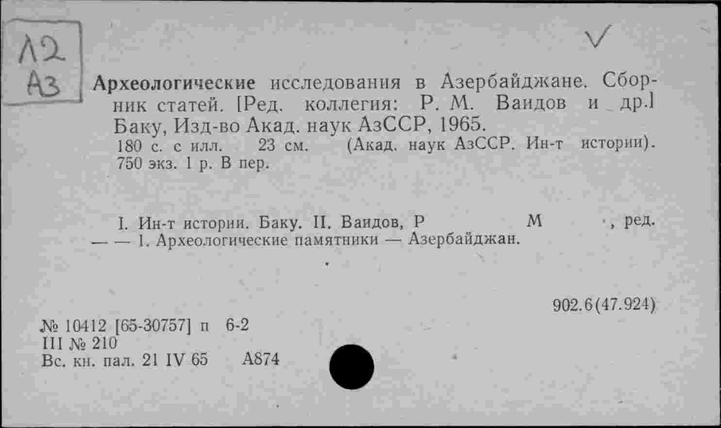 ﻿Археологические исследования в Азербайджане. Сборник статей. [Ред. коллегия: P. М. Ваидов и др.1 Баку, Изд-во Акад, наук АзССР, 1965.
180 с. с илл. 23 см. (Акад, наук АзССР. Ин-т истории). 750 экз. 1 р. В пер.
I. Ин-т истории. Баку. II. Ваидов, P	М
-----1. Археологические памятники — Азербайджан.
№10412 [65-30757] п 6-2
III № 210
Вс. кн. пал. 21 IV 65	А874
•. РеД-
902.6(47.924)